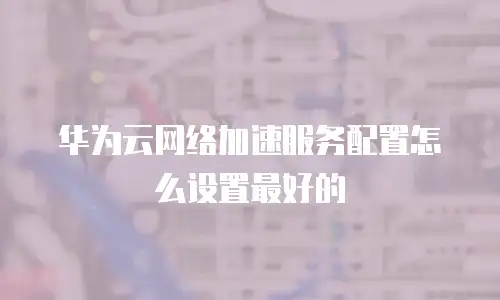 华为云网络加速服务配置怎么设置最好的