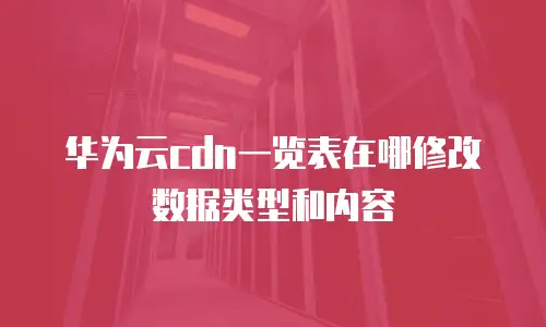 华为云cdn一览表在哪修改数据类型和内容
