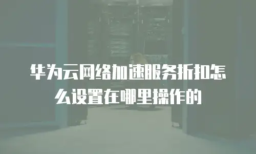 华为云网络加速服务折扣怎么设置在哪里操作的