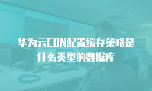 华为云CDN配置缓存策略是什么类型的数据库