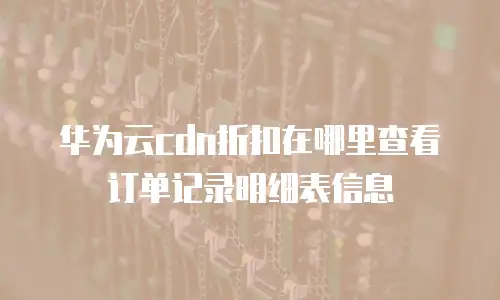 华为云cdn折扣在哪里查看订单记录明细表信息