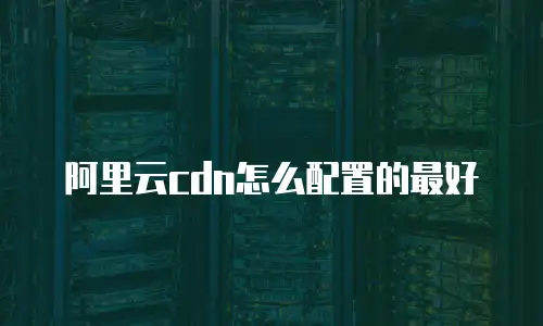 阿里云cdn怎么配置的最好
