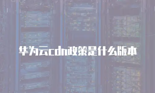 华为云cdn政策是什么版本