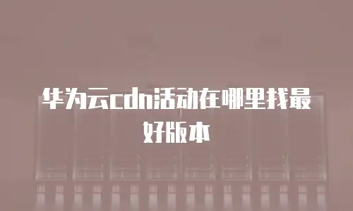 华为云cdn活动在哪里找最好版本