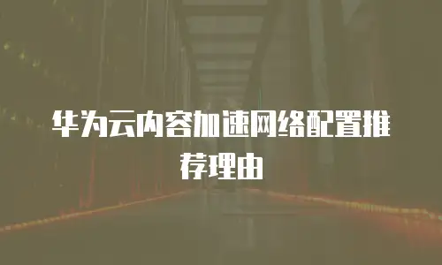 华为云内容加速网络配置推荐理由