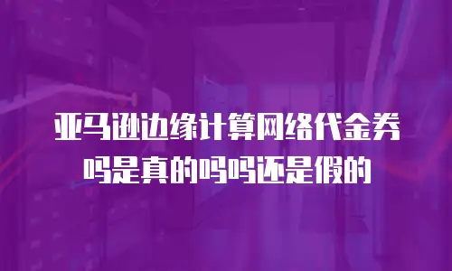 亚马逊边缘计算网络代金券吗是真的吗吗还是假的
