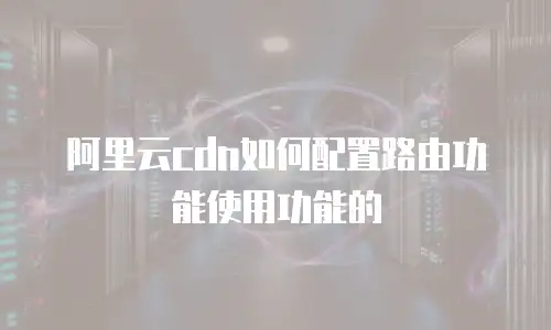 阿里云cdn如何配置路由功能使用功能的