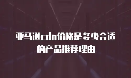 亚马逊cdn价格是多少合适的产品推荐理由