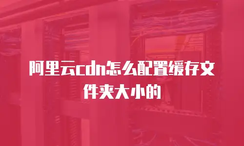 阿里云cdn怎么配置缓存文件夹大小的