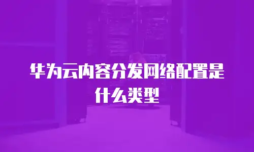 华为云内容分发网络配置是什么类型