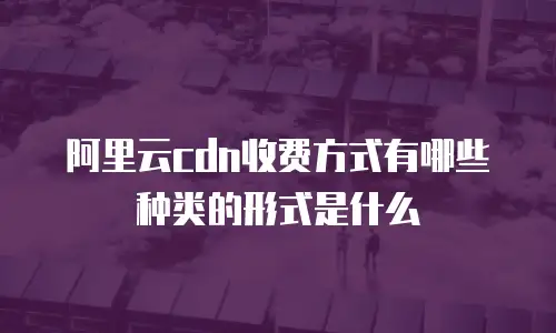 阿里云cdn收费方式有哪些种类的形式是什么
