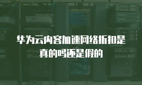 华为云内容加速网络折扣是真的吗还是假的