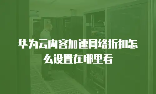 华为云内容加速网络折扣怎么设置在哪里看