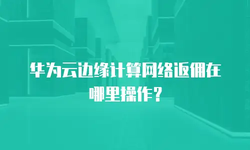华为云边缘计算网络返佣在哪里操作？