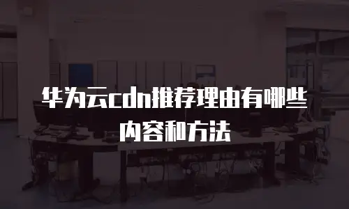 华为云cdn推荐理由有哪些内容和方法
