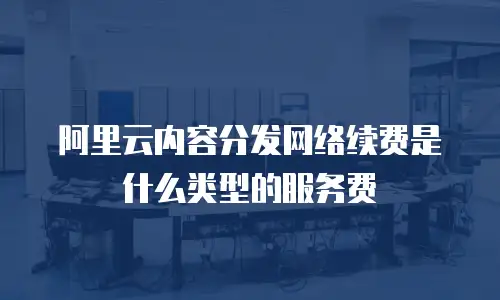 阿里云内容分发网络续费是什么类型的服务费