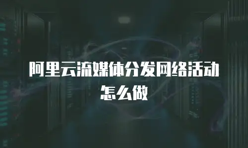 阿里云流媒体分发网络活动怎么做