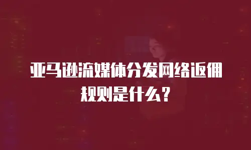 亚马逊流媒体分发网络返佣规则是什么？