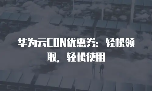 华为云CDN优惠券：轻松领取，轻松使用