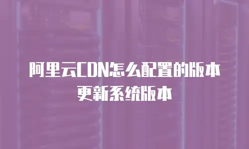 阿里云CDN怎么配置的版本更新系统版本