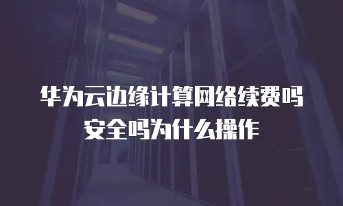 华为云边缘计算网络续费吗安全吗为什么操作