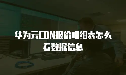 华为云CDN报价明细表怎么看数据信息