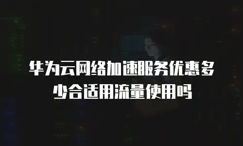 华为云网络加速服务优惠多少合适用流量使用吗