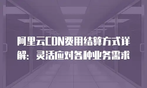 阿里云CDN费用结算方式详解：灵活应对各种业务需求
