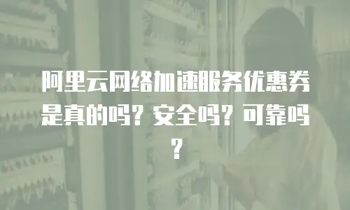 阿里云网络加速服务优惠券是真的吗？安全吗？可靠吗？