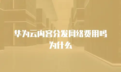 华为云内容分发网络费用吗为什么