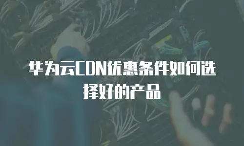 华为云CDN优惠条件如何选择好的产品