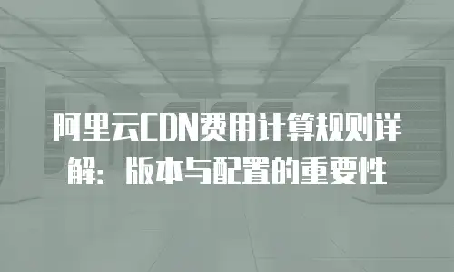 阿里云CDN费用计算规则详解：版本与配置的重要性