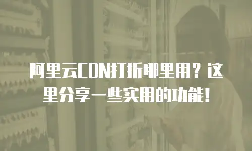阿里云CDN打折哪里用？这里分享一些实用的功能！