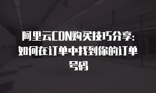 阿里云CDN购买技巧分享：如何在订单中找到你的订单号码