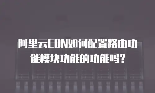 阿里云CDN如何配置路由功能模块功能的功能吗？