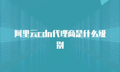 阿里云cdn代理商是什么级别
