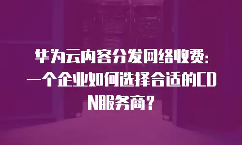 华为云内容分发网络收费：一个企业如何选择合适的CDN服务商？