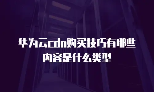 华为云cdn购买技巧有哪些内容是什么类型