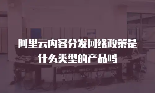 阿里云内容分发网络政策是什么类型的产品吗