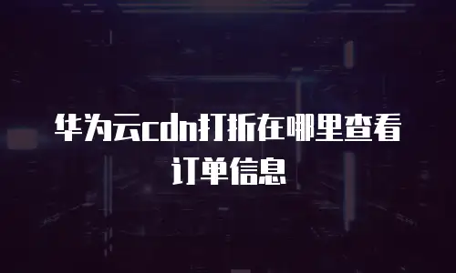 华为云cdn打折在哪里查看订单信息