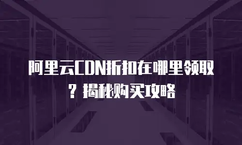 阿里云CDN折扣在哪里领取？揭秘购买攻略