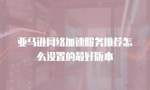 亚马逊网络加速服务推荐怎么设置的最好版本
