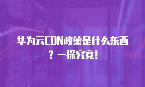 华为云CDN政策是什么东西？一探究竟！