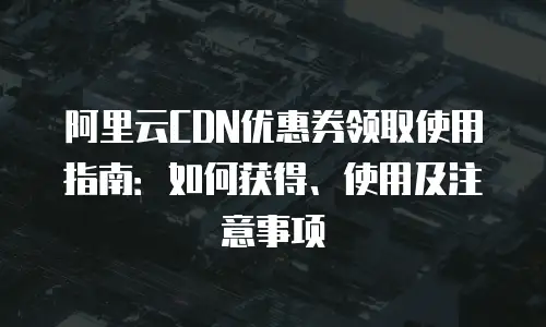 阿里云CDN优惠券领取使用指南：如何获得、使用及注意事项
