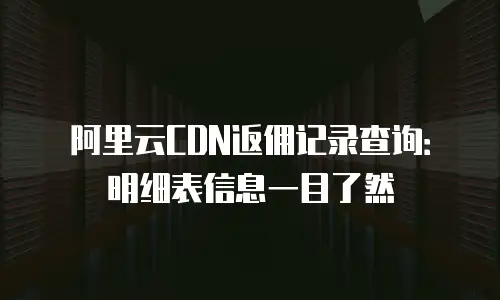 阿里云CDN返佣记录查询：明细表信息一目了然