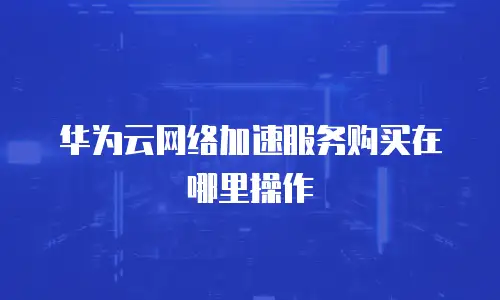 华为云网络加速服务购买在哪里操作