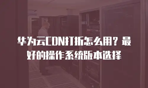 华为云CDN打折怎么用？最好的操作系统版本选择