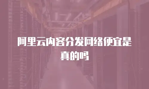 阿里云内容分发网络便宜是真的吗