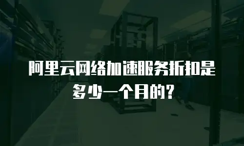 阿里云网络加速服务折扣是多少一个月的？