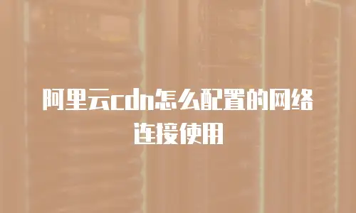 阿里云cdn怎么配置的网络连接使用